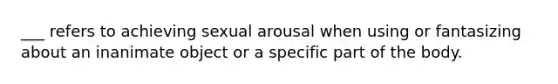 ___ refers to achieving sexual arousal when using or fantasizing about an inanimate object or a specific part of the body.