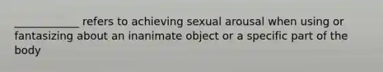 ____________ refers to achieving sexual arousal when using or fantasizing about an inanimate object or a specific part of the body