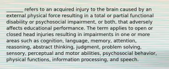 _______ refers to an acquired injury to the brain caused by an external physical force resulting in a total or partial functional disability or psychosocial impairment, or both, that adversely affects educational performance. The term applies to open or closed head injuries resulting in impairments in one or more areas such as cognition, language, memory, attention, reasoning, abstract thinking, judgment, problem solving, sensory, perceptual and motor abilities, psychosocial behavior, physical functions, information processing, and speech.