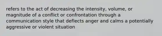 refers to the act of decreasing the intensity, volume, or magnitude of a conflict or confrontation through a communication style that deflects anger and calms a potentially aggressive or violent situation