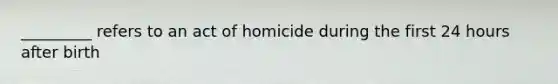 _________ refers to an act of homicide during the first 24 hours after birth