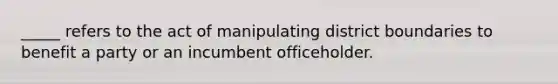 _____ refers to the act of manipulating district boundaries to benefit a party or an incumbent officeholder.