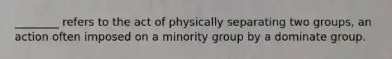 ________ refers to the act of physically separating two groups, an action often imposed on a minority group by a dominate group.