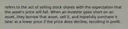 refers to the act of selling stock shares with the expectation that the asset's price will fall. When an investor goes short on an asset, they borrow that asset, sell it, and hopefully purchase it later at a lower price if the price does decline, resulting in profit.