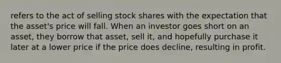 refers to the act of selling stock shares with the expectation that the asset's price will fall. When an investor goes short on an asset, they borrow that asset, sell it, and hopefully purchase it later at a lower price if the price does decline, resulting in profit.