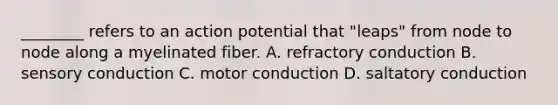 ________ refers to an action potential that "leaps" from node to node along a myelinated fiber. A. refractory conduction B. sensory conduction C. motor conduction D. saltatory conduction