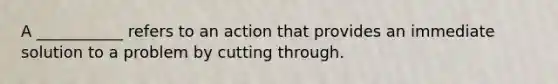 A ___________ refers to an action that provides an immediate solution to a problem by cutting through.