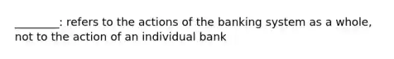 ________: refers to the actions of the banking system as a whole, not to the action of an individual bank