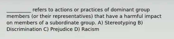 __________ refers to actions or practices of dominant group members (or their representatives) that have a harmful impact on members of a subordinate group. A) Stereotyping B) Discrimination C) Prejudice D) Racism