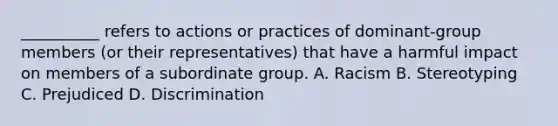 __________ refers to actions or practices of dominant-group members (or their representatives) that have a harmful impact on members of a subordinate group.​ A. Racism B. Stereotyping C. Prejudiced D. Discrimination