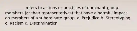 __________ refers to actions or practices of dominant-group members (or their representatives) that have a harmful impact on members of a subordinate group.​ a. ​Prejudice b. ​Stereotyping c. ​Racism d. ​Discrimination