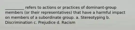 __________ refers to actions or practices of dominant-group members (or their representatives) that have a harmful impact on members of a subordinate group. a. Stereotyping b. Discrimination c. Prejudice d. Racism