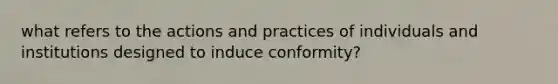 what refers to the actions and practices of individuals and institutions designed to induce conformity?