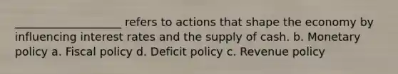 ___________________ refers to actions that shape the economy by influencing interest rates and the supply of cash. b. <a href='https://www.questionai.com/knowledge/kEE0G7Llsx-monetary-policy' class='anchor-knowledge'>monetary policy</a> a. <a href='https://www.questionai.com/knowledge/kPTgdbKdvz-fiscal-policy' class='anchor-knowledge'>fiscal policy</a> d. Deficit policy c. Revenue policy