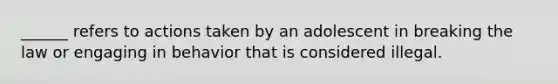 ______ refers to actions taken by an adolescent in breaking the law or engaging in behavior that is considered illegal.