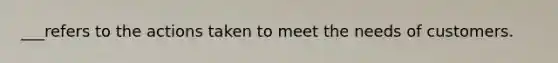 ___refers to the actions taken to meet the needs of customers.