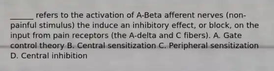 ______ refers to the activation of A-Beta afferent nerves (non-painful stimulus) the induce an inhibitory effect, or block, on the input from pain receptors (the A-delta and C fibers). A. Gate control theory B. Central sensitization C. Peripheral sensitization D. Central inhibition