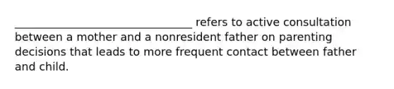 ________________________________ refers to active consultation between a mother and a nonresident father on parenting decisions that leads to more frequent contact between father and child.