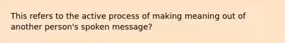 This refers to the active process of making meaning out of another person's spoken message?