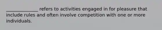 ______________ refers to activities engaged in for pleasure that include rules and often involve competition with one or more individuals.