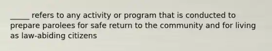 _____ refers to any activity or program that is conducted to prepare parolees for safe return to the community and for living as law-abiding citizens