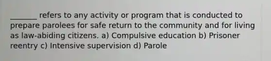 _______ refers to any activity or program that is conducted to prepare parolees for safe return to the community and for living as law-abiding citizens. a) Compulsive education b) Prisoner reentry c) Intensive supervision d) Parole