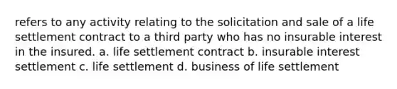 refers to any activity relating to the solicitation and sale of a life settlement contract to a third party who has no insurable interest in the insured. a. life settlement contract b. insurable interest settlement c. life settlement d. business of life settlement