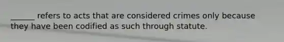 ______ refers to acts that are considered crimes only because they have been codified as such through statute.