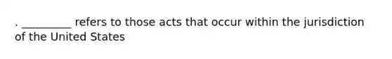 . _________ refers to those acts that occur within the jurisdiction of the United States