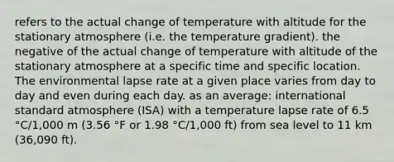 refers to the actual change of temperature with altitude for the stationary atmosphere (i.e. the temperature gradient). the negative of the actual change of temperature with altitude of the stationary atmosphere at a specific time and specific location. The environmental lapse rate at a given place varies from day to day and even during each day. as an average: international standard atmosphere (ISA) with a temperature lapse rate of 6.5 °C/1,000 m (3.56 °F or 1.98 °C/1,000 ft) from sea level to 11 km (36,090 ft).