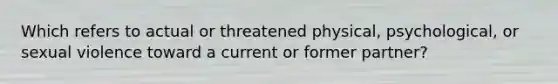 Which refers to actual or threatened physical, psychological, or sexual violence toward a current or former partner?