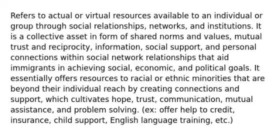 Refers to actual or virtual resources available to an individual or group through social relationships, networks, and institutions. It is a collective asset in form of shared norms and values, mutual trust and reciprocity, information, social support, and personal connections within social network relationships that aid immigrants in achieving social, economic, and political goals. It essentially offers resources to racial or ethnic minorities that are beyond their individual reach by creating connections and support, which cultivates hope, trust, communication, mutual assistance, and problem solving. (ex: offer help to credit, insurance, child support, English language training, etc.)