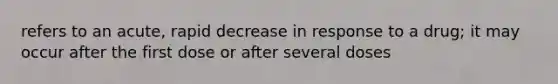 refers to an acute, rapid decrease in response to a drug; it may occur after the first dose or after several doses