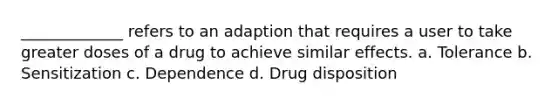 _____________ refers to an adaption that requires a user to take greater doses of a drug to achieve similar effects. a. Tolerance b. Sensitization c. Dependence d. Drug disposition