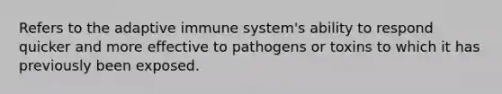 Refers to the adaptive immune system's ability to respond quicker and more effective to pathogens or toxins to which it has previously been exposed.