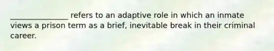 _______________ refers to an adaptive role in which an inmate views a prison term as a brief, inevitable break in their criminal career.