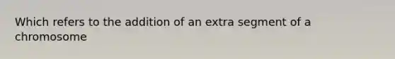 Which refers to the addition of an extra segment of a chromosome