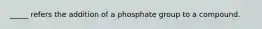 _____ refers the addition of a phosphate group to a compound.