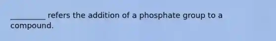 _________ refers the addition of a phosphate group to a compound.