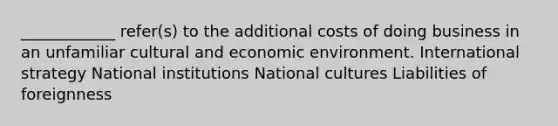 ____________ refer(s) to the additional costs of doing business in an unfamiliar cultural and economic environment. International strategy National institutions National cultures Liabilities of foreignness