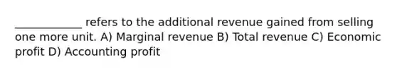 ____________ refers to the additional revenue gained from selling one more unit. A) Marginal revenue B) Total revenue C) Economic profit D) Accounting profit