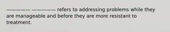 ————— ————— refers to addressing problems while they are manageable and before they are more resistant to treatment.