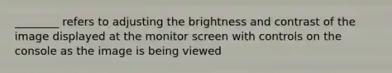 ________ refers to adjusting the brightness and contrast of the image displayed at the monitor screen with controls on the console as the image is being viewed