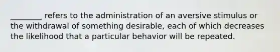 ________ refers to the administration of an aversive stimulus or the withdrawal of something desirable, each of which decreases the likelihood that a particular behavior will be repeated.