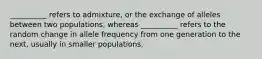 __________ refers to admixture, or the exchange of alleles between two populations, whereas __________ refers to the random change in allele frequency from one generation to the next, usually in smaller populations.