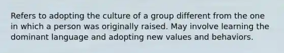 Refers to adopting the culture of a group different from the one in which a person was originally raised. May involve learning the dominant language and adopting new values and behaviors.