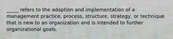 _____ refers to the adoption and implementation of a management practice, process, structure, strategy, or technique that is new to an organization and is intended to further organizational goals.