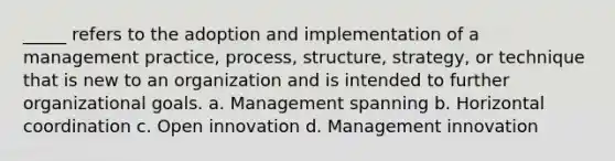 _____ refers to the adoption and implementation of a management practice, process, structure, strategy, or technique that is new to an organization and is intended to further organizational goals. a. Management spanning b. Horizontal coordination c. Open innovation d. Management innovation