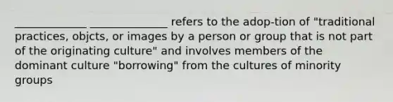 _____________ ______________ refers to the adop-tion of "traditional practices, objcts, or images by a person or group that is not part of the originating culture" and involves members of the dominant culture "borrowing" from the cultures of minority groups