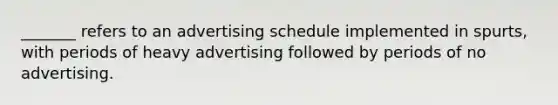 _______ refers to an advertising schedule implemented in spurts, with periods of heavy advertising followed by periods of no advertising.